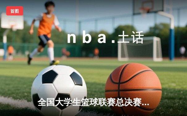 全国大学生篮球联赛总决赛：清华逆转北大，张宁关键三分锁定胜局