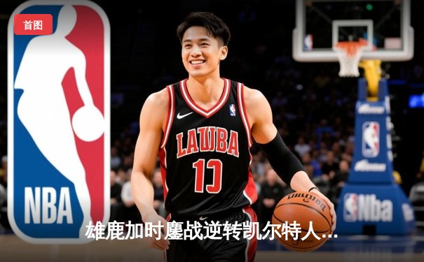 雄鹿加时鏖战逆转凯尔特人 字母哥44+14+7主宰关键战役